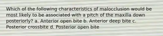 Which of the following characteristics of malocclusion would be most likely to be associated with a pitch of the maxilla down posteriorly? a. Anterior open bite b. Anterior deep bite c. Posterior crossbite d. Posterior open bite