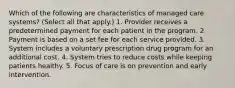 Which of the following are characteristics of managed care systems? (Select all that apply.) 1. Provider receives a predetermined payment for each patient in the program. 2. Payment is based on a set fee for each service provided. 3. System includes a voluntary prescription drug program for an additional cost. 4. System tries to reduce costs while keeping patients healthy. 5. Focus of care is on prevention and early intervention.