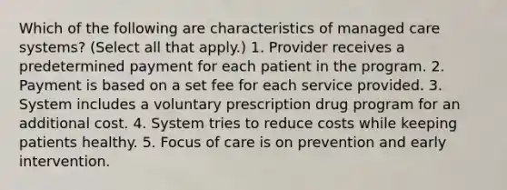 Which of the following are characteristics of managed care systems? (Select all that apply.) 1. Provider receives a predetermined payment for each patient in the program. 2. Payment is based on a set fee for each service provided. 3. System includes a voluntary prescription drug program for an additional cost. 4. System tries to reduce costs while keeping patients healthy. 5. Focus of care is on prevention and early intervention.