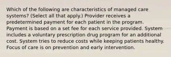 Which of the following are characteristics of managed care systems? (Select all that apply.) Provider receives a predetermined payment for each patient in the program. Payment is based on a set fee for each service provided. System includes a voluntary prescription drug program for an additional cost. System tries to reduce costs while keeping patients healthy. Focus of care is on prevention and early intervention.