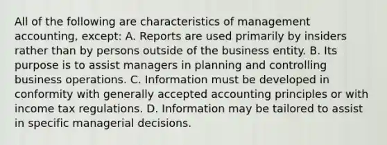 All of the following are characteristics of management accounting, except: A. Reports are used primarily by insiders rather than by persons outside of the business entity. B. Its purpose is to assist managers in planning and controlling business operations. C. Information must be developed in conformity with generally accepted accounting principles or with income tax regulations. D. Information may be tailored to assist in specific managerial decisions.