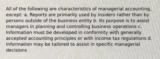 All of the following are characteristics of managerial accounting, except: a. Reports are primarily used by insiders rather than by persons outside of the business entity b. Its purpose is to assist managers in planning and controlling business operations c. Information must be developed in conformity with generally accepted accounting principles or with income tax regulations d. Information may be tailored to assist in specific managerial decisions