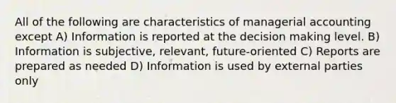 All of the following are characteristics of managerial accounting except A) Information is reported at the decision making level. B) Information is subjective, relevant, future-oriented C) Reports are prepared as needed D) Information is used by external parties only