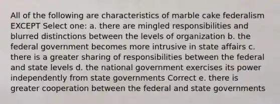 All of the following are characteristics of marble cake federalism EXCEPT Select one: a. there are mingled responsibilities and blurred distinctions between the levels of organization b. the federal government becomes more intrusive in state affairs c. there is a greater sharing of responsibilities between the federal and state levels d. the national government exercises its power independently from state governments Correct e. there is greater cooperation between the federal and state governments