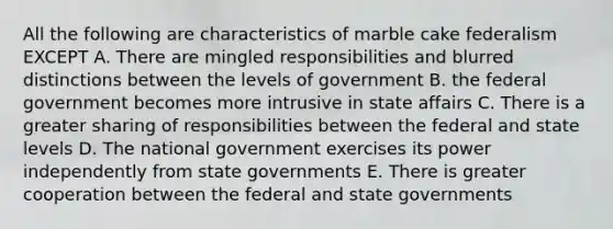 All the following are characteristics of marble cake federalism EXCEPT A. There are mingled responsibilities and blurred distinctions between the levels of government B. the federal government becomes more intrusive in state affairs C. There is a greater sharing of responsibilities between the federal and state levels D. The national government exercises its power independently from state governments E. There is greater cooperation between the federal and state governments