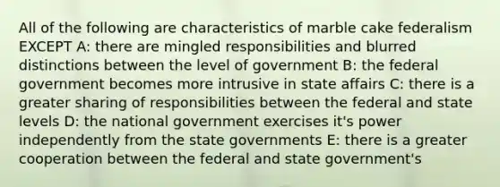 All of the following are characteristics of marble cake federalism EXCEPT A: there are mingled responsibilities and blurred distinctions between the level of government B: the federal government becomes more intrusive in state affairs C: there is a greater sharing of responsibilities between the federal and state levels D: the national government exercises it's power independently from the state governments E: there is a greater cooperation between the federal and state government's