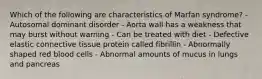 Which of the following are characteristics of Marfan syndrome? - Autosomal dominant disorder - Aorta wall has a weakness that may burst without warning - Can be treated with diet - Defective elastic connective tissue protein called fibrillin - Abnormally shaped red blood cells - Abnormal amounts of mucus in lungs and pancreas