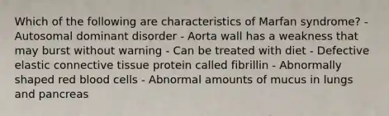 Which of the following are characteristics of Marfan syndrome? - Autosomal dominant disorder - Aorta wall has a weakness that may burst without warning - Can be treated with diet - Defective elastic <a href='https://www.questionai.com/knowledge/kYDr0DHyc8-connective-tissue' class='anchor-knowledge'>connective tissue</a> protein called fibrillin - Abnormally shaped red blood cells - Abnormal amounts of mucus in lungs and pancreas