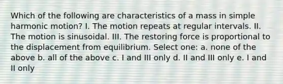 Which of the following are characteristics of a mass in simple harmonic motion? I. The motion repeats at regular intervals. II. The motion is sinusoidal. III. The restoring force is proportional to the displacement from equilibrium. Select one: a. none of the above b. all of the above c. I and III only d. II and III only e. I and II only