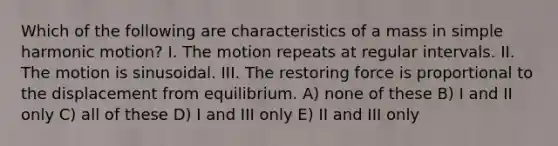 Which of the following are characteristics of a mass in simple harmonic motion? I. The motion repeats at regular intervals. II. The motion is sinusoidal. III. The restoring force is proportional to the displacement from equilibrium. A) none of these B) I and II only C) all of these D) I and III only E) II and III only