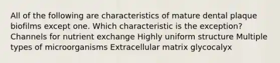 All of the following are characteristics of mature dental plaque biofilms except one. Which characteristic is the exception? Channels for nutrient exchange Highly uniform structure Multiple types of microorganisms Extracellular matrix glycocalyx