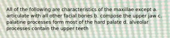 All of the following are characteristics of the maxillae except a. articulate with all other facial bones b. compose the upper jaw c. palatine processes form most of the hard palate d. alveolar processes contain the upper teeth