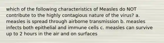 which of the following characteristics of Measles do NOT contribute to the highly contagious nature of the virus? a. measles is spread through airborne transmission b. measles infects both epithelial and immune cells c. measles can survive up to 2 hours in the air and on surfaces