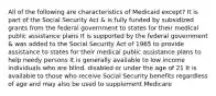 All of the following are characteristics of Medicaid except? It is part of the Social Security Act & is fully funded by subsidized grants from the federal government to states for their medical public assistance plans It is supported by the federal government & was added to the Social Security Act of 1965 to provide assistance to states for their medical public assistance plans to help needy persons It is generally available to low income individuals who are blind, disabled or under the age of 21 It is available to those who receive Social Security benefits regardless of age and may also be used to supplement Medicare