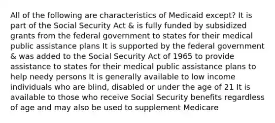 All of the following are characteristics of Medicaid except? It is part of the Social Security Act & is fully funded by subsidized grants from the federal government to states for their medical public assistance plans It is supported by the federal government & was added to the Social Security Act of 1965 to provide assistance to states for their medical public assistance plans to help needy persons It is generally available to low income individuals who are blind, disabled or under the age of 21 It is available to those who receive Social Security benefits regardless of age and may also be used to supplement Medicare