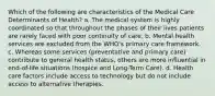 Which of the following are characteristics of the Medical Care Determinants of Health? a. The medical system is highly coordinated so that throughout the phases of their lives patients are rarely faced with poor continuity of care. b. Mental health services are excluded from the WHO's primary care framework. c. Whereas some services (preventative and primary care) contribute to general health status, others are more influential in end-of-life situations (hospice and Long-Term Care). d. Health care factors include access to technology but do not include access to alternative therapies.