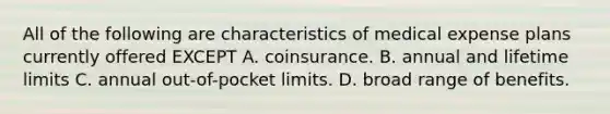 All of the following are characteristics of medical expense plans currently offered EXCEPT A. coinsurance. B. annual and lifetime limits C. annual out-of-pocket limits. D. broad range of benefits.