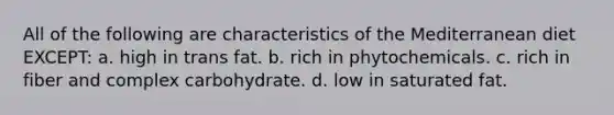 All of the following are characteristics of the Mediterranean diet EXCEPT: a. high in trans fat. b. rich in phytochemicals. c. rich in fiber and complex carbohydrate. d. low in saturated fat.