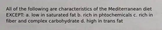 All of the following are characteristics of the Mediterranean diet EXCEPT: a. low in saturated fat b. rich in phtochemicals c. rich in fiber and complex carbohydrate d. high in trans fat