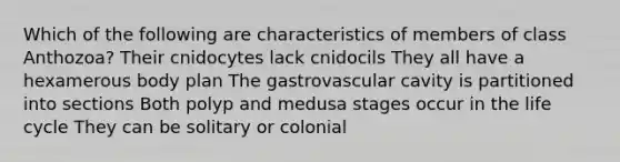 Which of the following are characteristics of members of class Anthozoa? Their cnidocytes lack cnidocils They all have a hexamerous body plan The gastrovascular cavity is partitioned into sections Both polyp and medusa stages occur in the life cycle They can be solitary or colonial