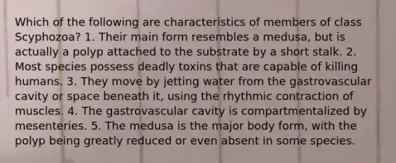Which of the following are characteristics of members of class Scyphozoa? 1. Their main form resembles a medusa, but is actually a polyp attached to the substrate by a short stalk. 2. Most species possess deadly toxins that are capable of killing humans. 3. They move by jetting water from the gastrovascular cavity or space beneath it, using the rhythmic contraction of muscles. 4. The gastrovascular cavity is compartmentalized by mesenteries. 5. The medusa is the major body form, with the polyp being greatly reduced or even absent in some species.