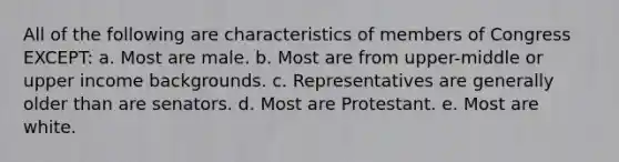 All of the following are characteristics of members of Congress EXCEPT: a. Most are male. b. Most are from upper-middle or upper income backgrounds. c. Representatives are generally older than are senators. d. Most are Protestant. e. Most are white.