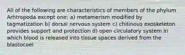 All of the following are characteristics of members of the phylum Arhtropoda except one: a) metamerism modified by tagmatization b) dorsal nervous system c) chitinous exoskeleton provides support and protection d) open circulatory system in which blood is released into tissue spaces derived from the blastocoel