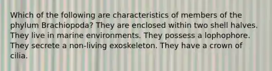 Which of the following are characteristics of members of the phylum Brachiopoda? They are enclosed within two shell halves. They live in marine environments. They possess a lophophore. They secrete a non-living exoskeleton. They have a crown of cilia.