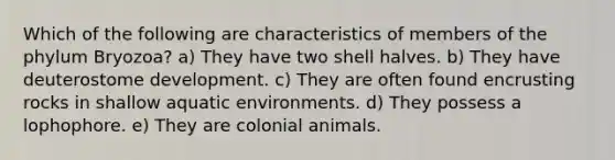 Which of the following are characteristics of members of the phylum Bryozoa? a) They have two shell halves. b) They have deuterostome development. c) They are often found encrusting rocks in shallow aquatic environments. d) They possess a lophophore. e) They are colonial animals.