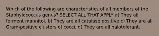 Which of the following are characteristics of all members of the Staphylococcus genus? SELECT ALL THAT APPLY a) They all ferment mannitol. b) They are all catalase positive c) They are all Gram-positive clusters of cocci. d) They are all halotolerant.