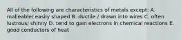 All of the following are characteristics of metals except: A. malleable/ easily shaped B. ductile / drawn into wires C. often lustrous/ shinny D. tend to gain electrons in chemical reactions E. good conductors of heat