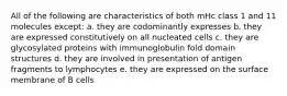 All of the following are characteristics of both mHc class 1 and 11 molecules except: a. they are codominantly expresses b. they are expressed constitutively on all nucleated cells c. they are glycosylated proteins with immunoglobulin fold domain structures d. they are involved in presentation of antigen fragments to lymphocytes e. they are expressed on the surface membrane of B cells