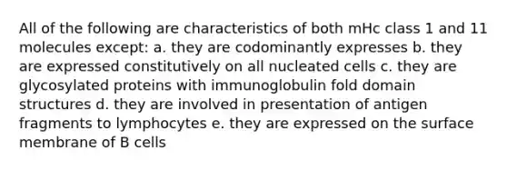 All of the following are characteristics of both mHc class 1 and 11 molecules except: a. they are codominantly expresses b. they are expressed constitutively on all nucleated cells c. they are glycosylated proteins with immunoglobulin fold domain structures d. they are involved in presentation of antigen fragments to lymphocytes e. they are expressed on the surface membrane of B cells