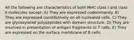 All the following are characteristics of both MHC class I and class II molecules except: A) They are expressed codominantly. B) They are expressed constitutively on all nucleated cells. C) They are glycosylated polypeptides with domain structure. D) They are involved in presentation of antigen fragments to T cells. E) They are expressed on the surface membrane of B cells.