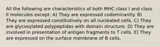 All the following are characteristics of both MHC class I and class II molecules except: A) They are expressed codominantly. B) They are expressed constitutively on all nucleated cells. C) They are glycosylated polypeptides with domain structure. D) They are involved in presentation of antigen fragments to T cells. E) They are expressed on the surface membrane of B cells.