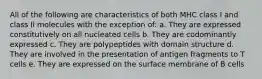 All of the following are characteristics of both MHC class I and class II molecules with the exception of: a. They are expressed constitutively on all nucleated cells b. They are codominantly expressed c. They are polypeptides with domain structure d. They are involved in the presentation of antigen fragments to T cells e. They are expressed on the surface membrane of B cells