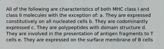 All of the following are characteristics of both MHC class I and class II molecules with the exception of: a. They are expressed constitutively on all nucleated cells b. They are codominantly expressed c. They are polypeptides with domain structure d. They are involved in the presentation of antigen fragments to T cells e. They are expressed on the surface membrane of B cells