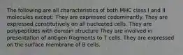 The following are all characteristics of both MHC class I and II molecules except: They are expressed codominantly. They are expressed constitutively on all nucleated cells. They are polypeptides with domain structure They are involved in presentation of antigen fragments to T cells. They are expressed on the surface membrane of B cells.