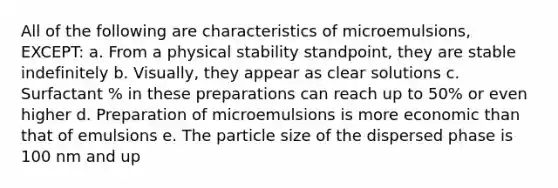 All of the following are characteristics of microemulsions, EXCEPT: a. From a physical stability standpoint, they are stable indefinitely b. Visually, they appear as clear solutions c. Surfactant % in these preparations can reach up to 50% or even higher d. Preparation of microemulsions is more economic than that of emulsions e. The particle size of the dispersed phase is 100 nm and up