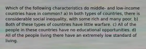 Which of the following characteristics do middle- and low-income countries have in common? a) In both types of countries, there is considerable social inequality, with some rich and many poor. b) Both of these types of countries have little warfare. c) All of the people in these countries have no educational opportunities. d) All of the people living there have an extremely low standard of living.