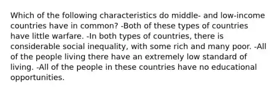 Which of the following characteristics do middle- and low-income countries have in common? -Both of these types of countries have little warfare. -In both types of countries, there is considerable social inequality, with some rich and many poor. -All of the people living there have an extremely low standard of living. -All of the people in these countries have no educational opportunities.