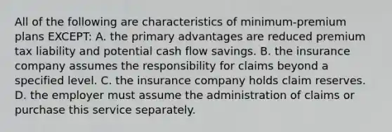 All of the following are characteristics of minimum-premium plans EXCEPT: A. the primary advantages are reduced premium tax liability and potential cash flow savings. B. the insurance company assumes the responsibility for claims beyond a specified level. C. the insurance company holds claim reserves. D. the employer must assume the administration of claims or purchase this service separately.