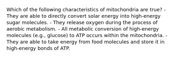 Which of the following characteristics of mitochondria are true? - They are able to directly convert solar energy into high-energy sugar molecules. - They release oxygen during the process of aerobic metabolism. - All metabolic conversion of high-energy molecules (e.g., glucose) to ATP occurs within the mitochondria. - They are able to take energy from food molecules and store it in high-energy bonds of ATP.