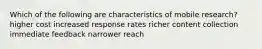 Which of the following are characteristics of mobile research? higher cost increased response rates richer content collection immediate feedback narrower reach