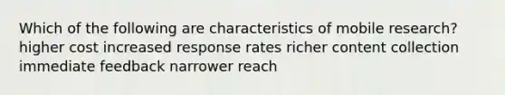 Which of the following are characteristics of mobile research? higher cost increased response rates richer content collection immediate feedback narrower reach