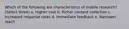 Which of the following are characteristics of mobile research? (Select three) a. Higher cost b. Richer content collection c. Increased response rates d. Immediate feedback e. Narrower reach