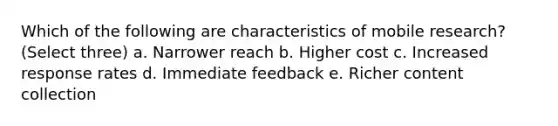 Which of the following are characteristics of mobile research? (Select three) a. Narrower reach b. Higher cost c. Increased response rates d. Immediate feedback e. Richer content collection