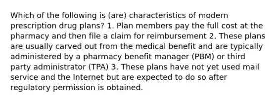 Which of the following is (are) characteristics of modern prescription drug plans? 1. Plan members pay the full cost at the pharmacy and then file a claim for reimbursement 2. These plans are usually carved out from the medical benefit and are typically administered by a pharmacy benefit manager (PBM) or third party administrator (TPA) 3. These plans have not yet used mail service and the Internet but are expected to do so after regulatory permission is obtained.