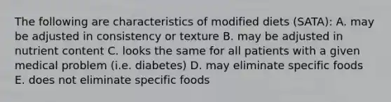 The following are characteristics of modified diets (SATA): A. may be adjusted in consistency or texture B. may be adjusted in nutrient content C. looks the same for all patients with a given medical problem (i.e. diabetes) D. may eliminate specific foods E. does not eliminate specific foods