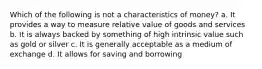 Which of the following is not a characteristics of money? a. It provides a way to measure relative value of goods and services b. It is always backed by something of high intrinsic value such as gold or silver c. It is generally acceptable as a medium of exchange d. It allows for saving and borrowing